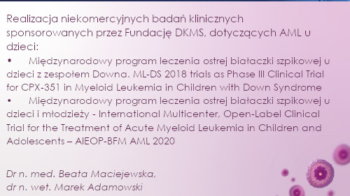 Realizacja niekomercyjnych badań klinicznych sponsorowanych przez Fundację DKMS, dotyczących AML u dzieci:  •	Międzynarodowy program leczenia ostrej białaczki szpikowej u dzieci z zespołem Downa. ML-DS 2018 trials as Phase III Clinical Trial for CPX-351 in Myeloid Leukemia in Children with Down Syndrome  •	Międzynarodowy program leczenia ostrej białaczki szpikowej u dzieci i młodzieży - International Multicenter, Open-Label Clinical Trial for the Treatment of Acute Myeloid Leukemia in Children and Adolescents – AIEOP-BFM AML 2020