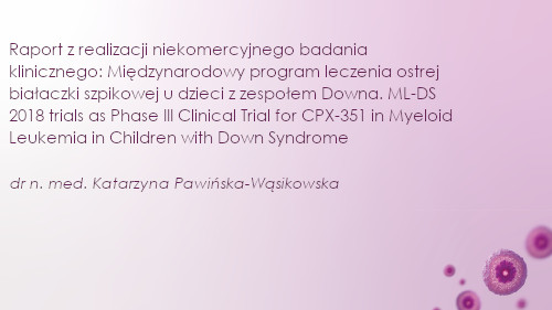Raport z realizacji niekomercyjnego badania klinicznego: Międzynarodowy program leczenia ostrej białaczki szpikowej u dzieci z zespołem Downa. ML-DS 2018 trials as Phase III Clinical Trial for CPX-351 in Myeloid Leukemia in Children with Down Syndrome